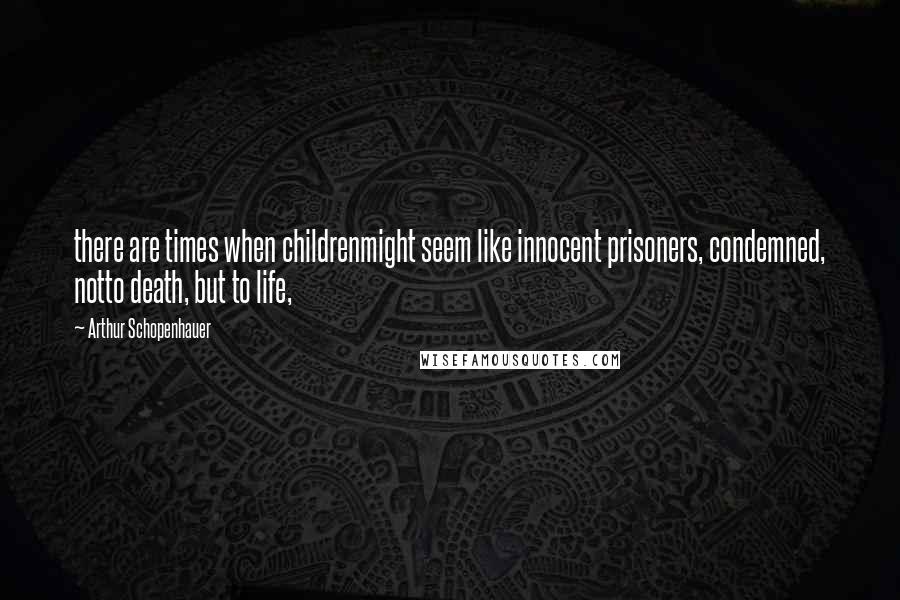 Arthur Schopenhauer Quotes: there are times when childrenmight seem like innocent prisoners, condemned, notto death, but to life,