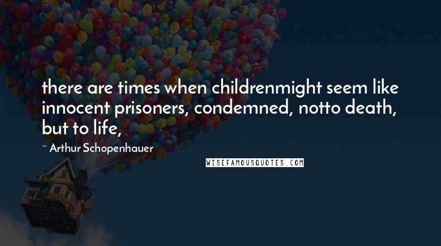 Arthur Schopenhauer Quotes: there are times when childrenmight seem like innocent prisoners, condemned, notto death, but to life,