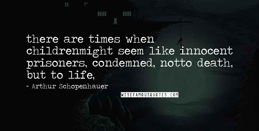 Arthur Schopenhauer Quotes: there are times when childrenmight seem like innocent prisoners, condemned, notto death, but to life,