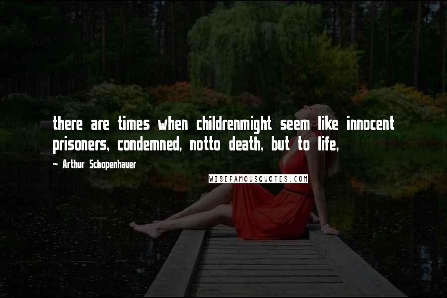 Arthur Schopenhauer Quotes: there are times when childrenmight seem like innocent prisoners, condemned, notto death, but to life,