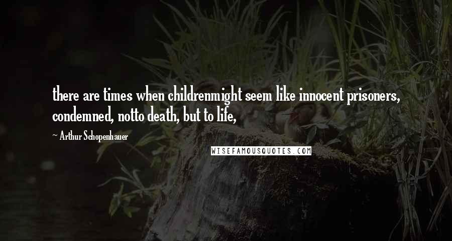 Arthur Schopenhauer Quotes: there are times when childrenmight seem like innocent prisoners, condemned, notto death, but to life,