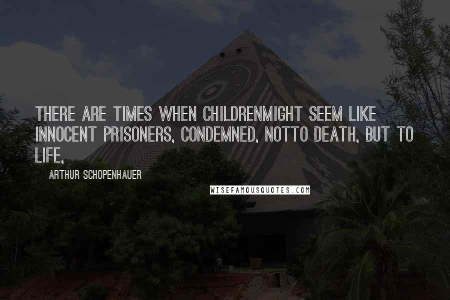 Arthur Schopenhauer Quotes: there are times when childrenmight seem like innocent prisoners, condemned, notto death, but to life,