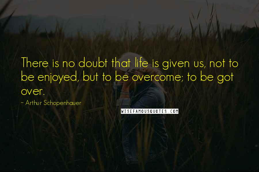 Arthur Schopenhauer Quotes: There is no doubt that life is given us, not to be enjoyed, but to be overcome; to be got over.