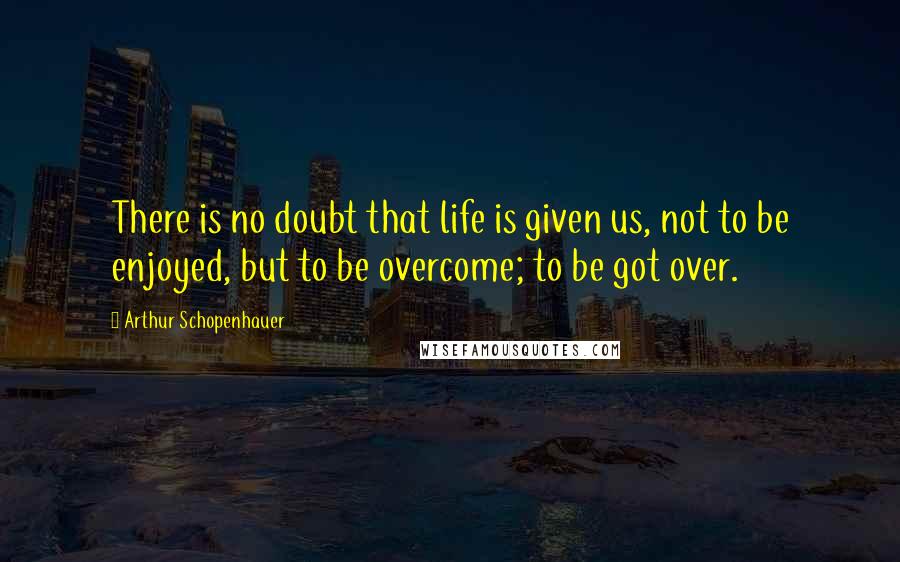 Arthur Schopenhauer Quotes: There is no doubt that life is given us, not to be enjoyed, but to be overcome; to be got over.