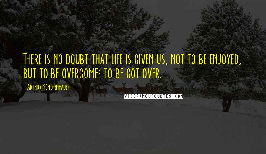 Arthur Schopenhauer Quotes: There is no doubt that life is given us, not to be enjoyed, but to be overcome; to be got over.