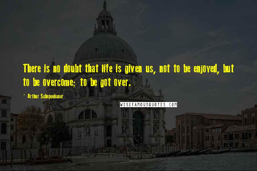 Arthur Schopenhauer Quotes: There is no doubt that life is given us, not to be enjoyed, but to be overcome; to be got over.