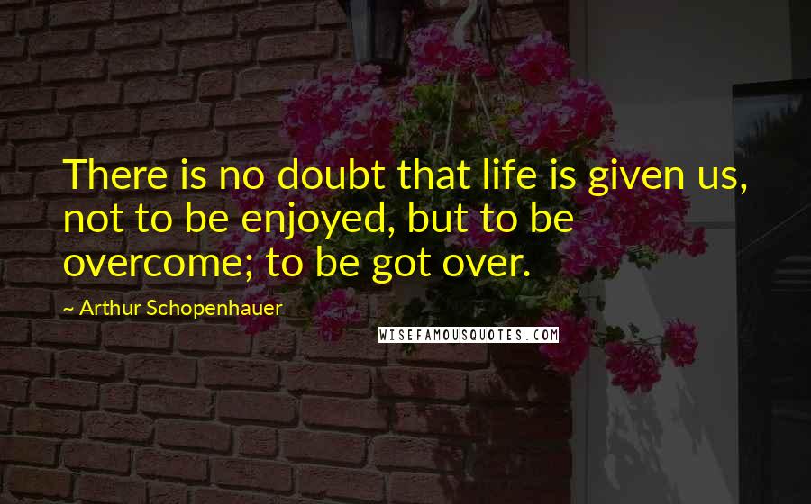 Arthur Schopenhauer Quotes: There is no doubt that life is given us, not to be enjoyed, but to be overcome; to be got over.