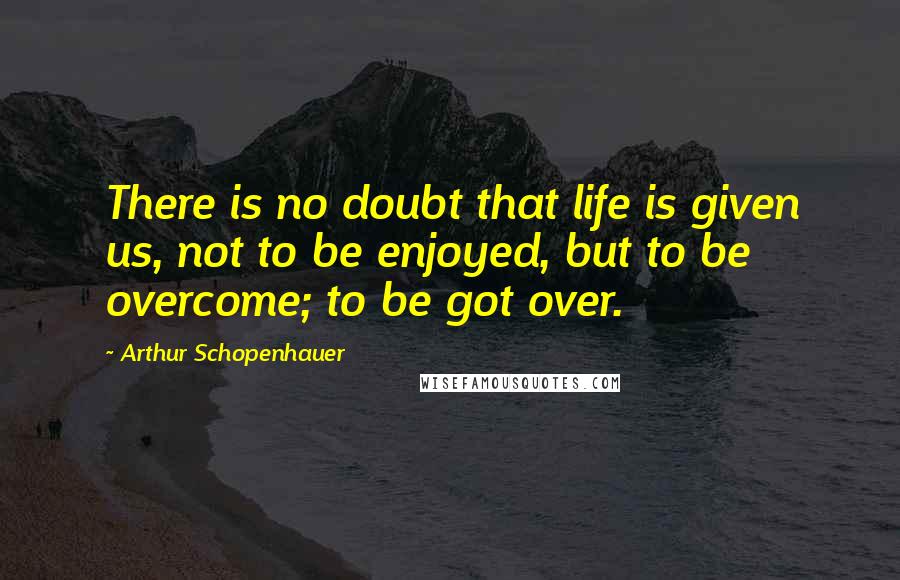 Arthur Schopenhauer Quotes: There is no doubt that life is given us, not to be enjoyed, but to be overcome; to be got over.