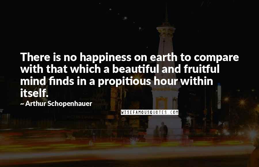 Arthur Schopenhauer Quotes: There is no happiness on earth to compare with that which a beautiful and fruitful mind finds in a propitious hour within itself.