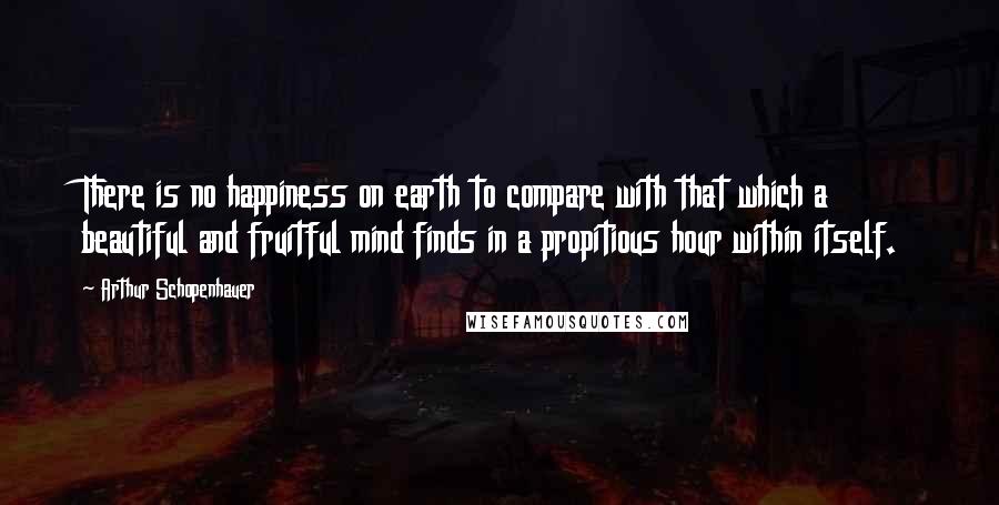 Arthur Schopenhauer Quotes: There is no happiness on earth to compare with that which a beautiful and fruitful mind finds in a propitious hour within itself.