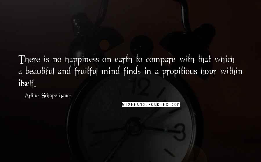 Arthur Schopenhauer Quotes: There is no happiness on earth to compare with that which a beautiful and fruitful mind finds in a propitious hour within itself.