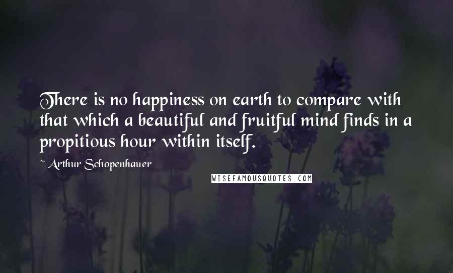 Arthur Schopenhauer Quotes: There is no happiness on earth to compare with that which a beautiful and fruitful mind finds in a propitious hour within itself.