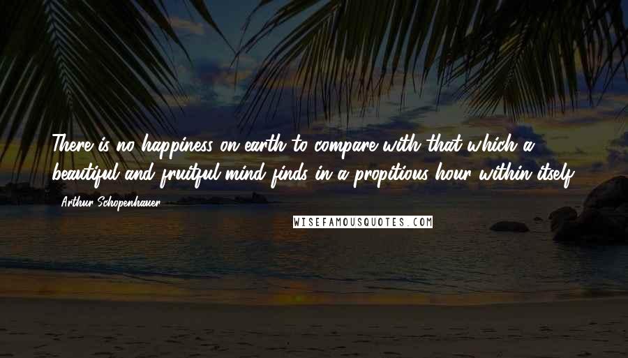 Arthur Schopenhauer Quotes: There is no happiness on earth to compare with that which a beautiful and fruitful mind finds in a propitious hour within itself.