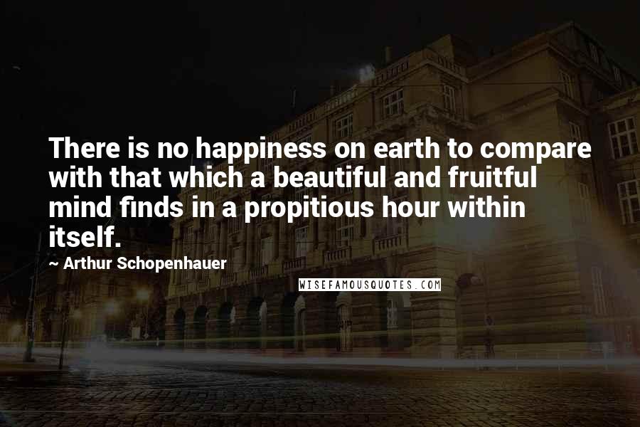 Arthur Schopenhauer Quotes: There is no happiness on earth to compare with that which a beautiful and fruitful mind finds in a propitious hour within itself.