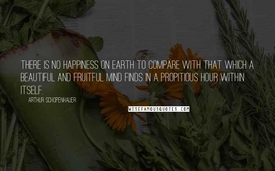 Arthur Schopenhauer Quotes: There is no happiness on earth to compare with that which a beautiful and fruitful mind finds in a propitious hour within itself.