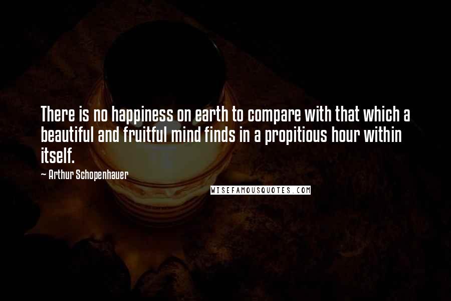 Arthur Schopenhauer Quotes: There is no happiness on earth to compare with that which a beautiful and fruitful mind finds in a propitious hour within itself.