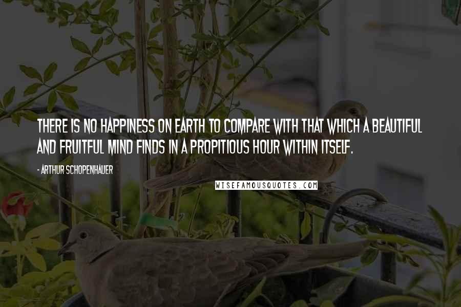 Arthur Schopenhauer Quotes: There is no happiness on earth to compare with that which a beautiful and fruitful mind finds in a propitious hour within itself.