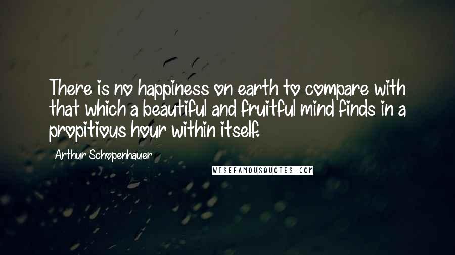 Arthur Schopenhauer Quotes: There is no happiness on earth to compare with that which a beautiful and fruitful mind finds in a propitious hour within itself.