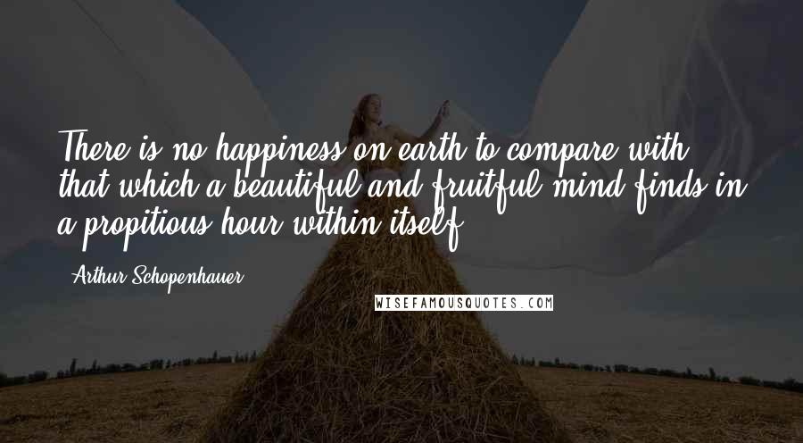 Arthur Schopenhauer Quotes: There is no happiness on earth to compare with that which a beautiful and fruitful mind finds in a propitious hour within itself.