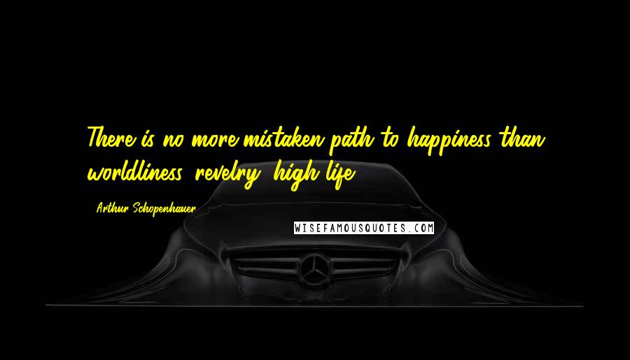 Arthur Schopenhauer Quotes: There is no more mistaken path to happiness than worldliness, revelry, high life.