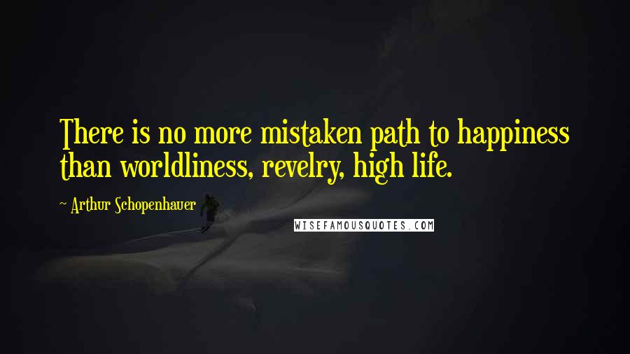 Arthur Schopenhauer Quotes: There is no more mistaken path to happiness than worldliness, revelry, high life.