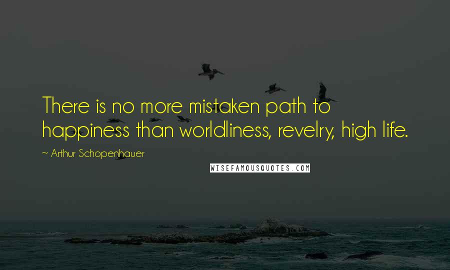 Arthur Schopenhauer Quotes: There is no more mistaken path to happiness than worldliness, revelry, high life.