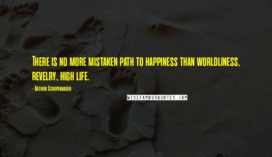 Arthur Schopenhauer Quotes: There is no more mistaken path to happiness than worldliness, revelry, high life.