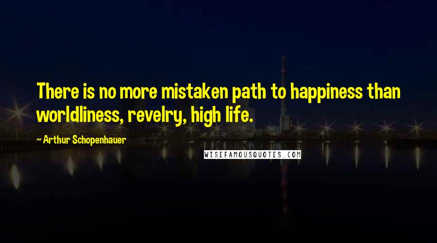Arthur Schopenhauer Quotes: There is no more mistaken path to happiness than worldliness, revelry, high life.