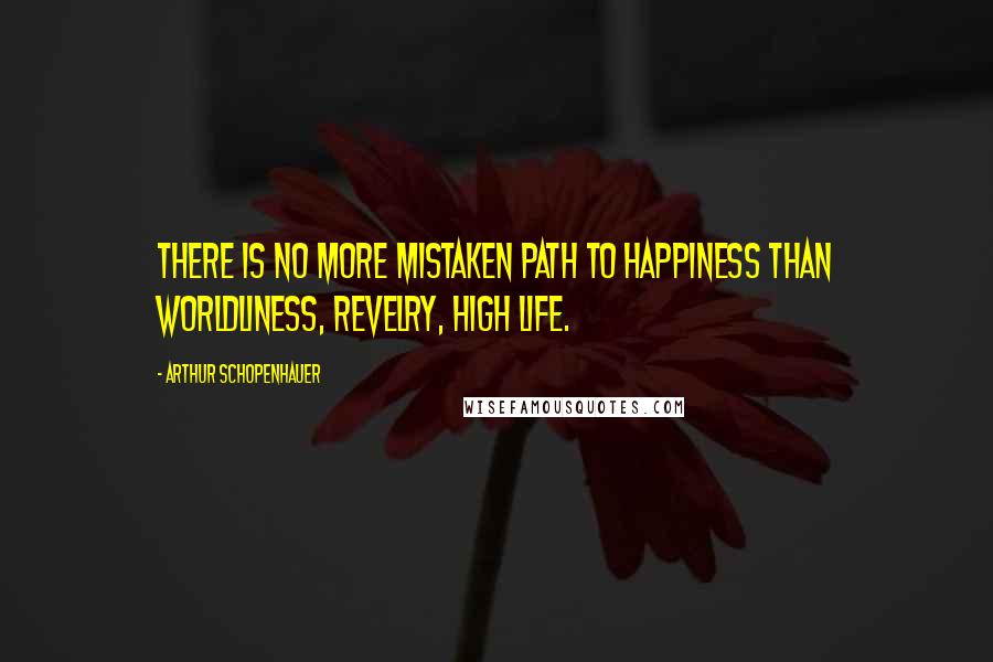 Arthur Schopenhauer Quotes: There is no more mistaken path to happiness than worldliness, revelry, high life.