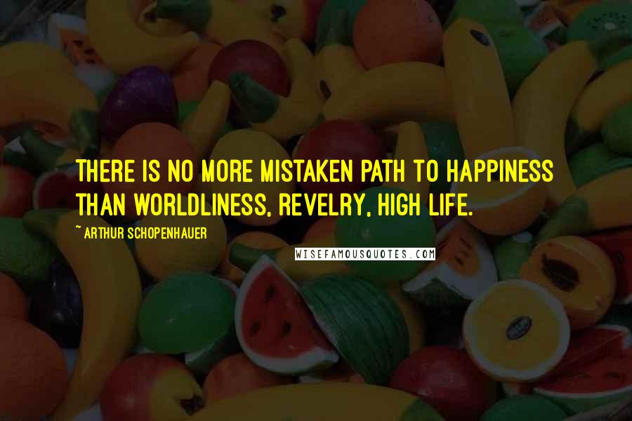 Arthur Schopenhauer Quotes: There is no more mistaken path to happiness than worldliness, revelry, high life.