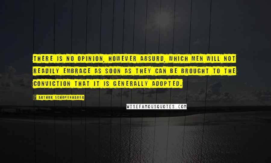 Arthur Schopenhauer Quotes: There is no opinion, however absurd, which men will not readily embrace as soon as they can be brought to the conviction that it is generally adopted.
