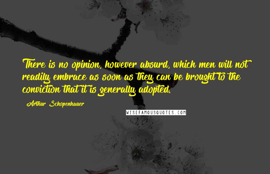 Arthur Schopenhauer Quotes: There is no opinion, however absurd, which men will not readily embrace as soon as they can be brought to the conviction that it is generally adopted.