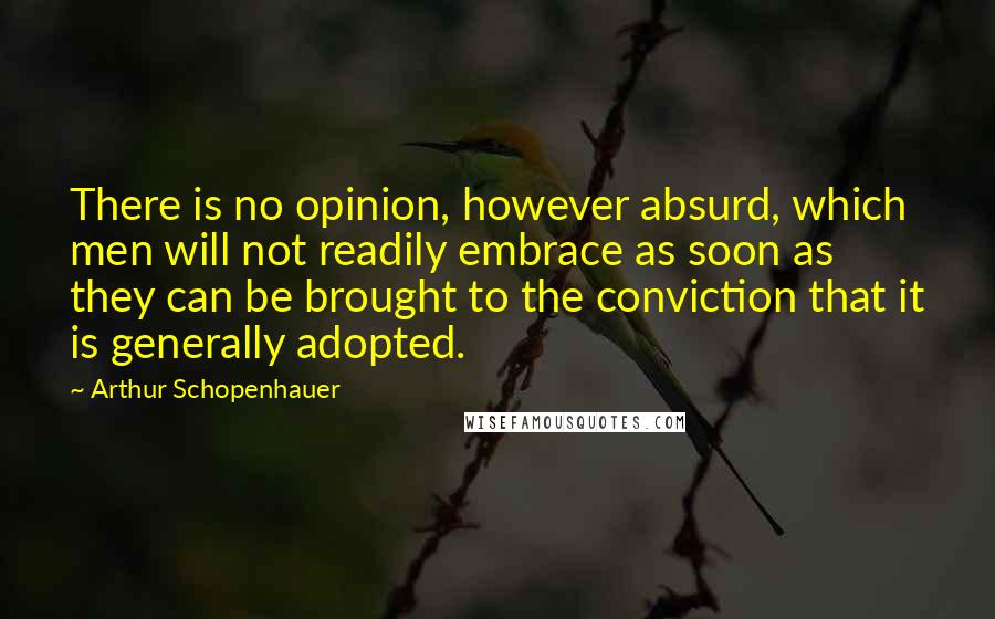 Arthur Schopenhauer Quotes: There is no opinion, however absurd, which men will not readily embrace as soon as they can be brought to the conviction that it is generally adopted.