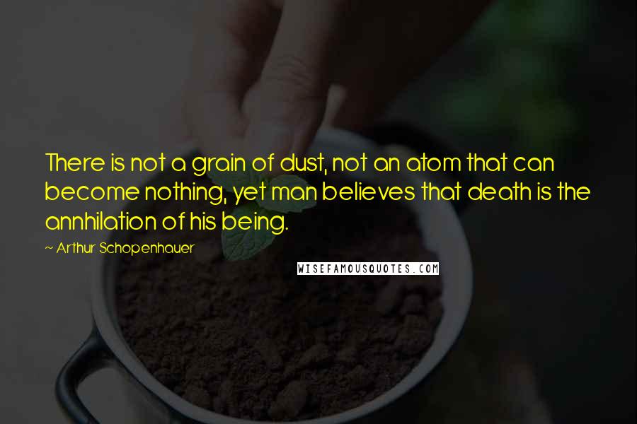 Arthur Schopenhauer Quotes: There is not a grain of dust, not an atom that can become nothing, yet man believes that death is the annhilation of his being.