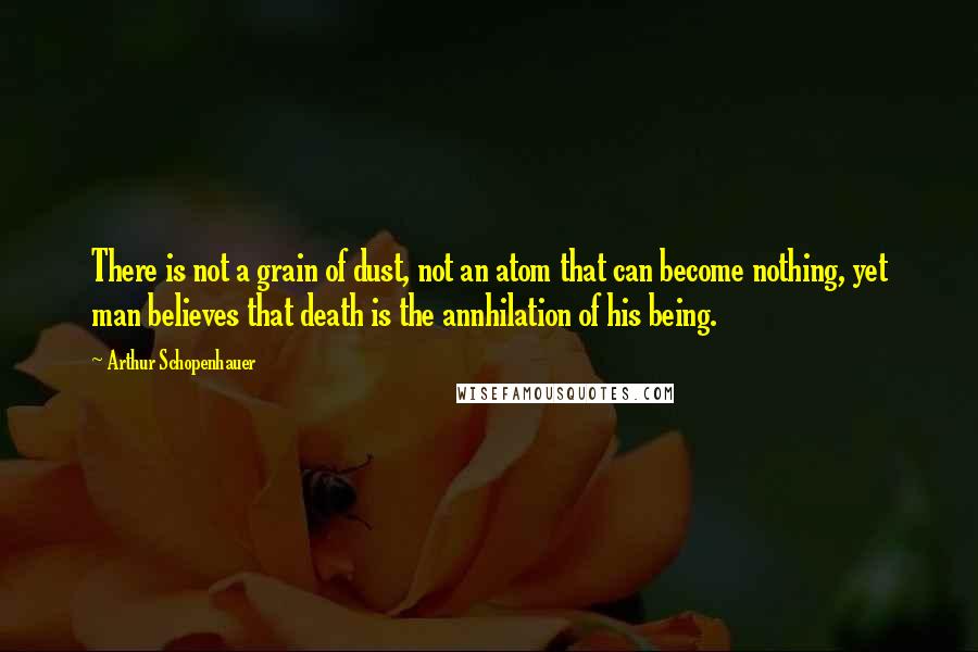 Arthur Schopenhauer Quotes: There is not a grain of dust, not an atom that can become nothing, yet man believes that death is the annhilation of his being.