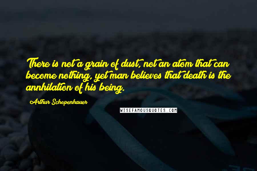 Arthur Schopenhauer Quotes: There is not a grain of dust, not an atom that can become nothing, yet man believes that death is the annhilation of his being.