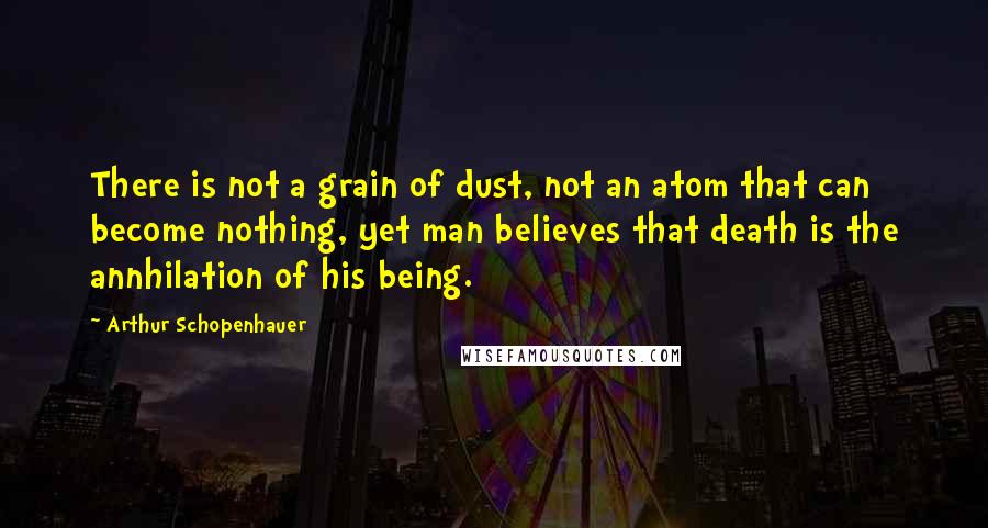 Arthur Schopenhauer Quotes: There is not a grain of dust, not an atom that can become nothing, yet man believes that death is the annhilation of his being.