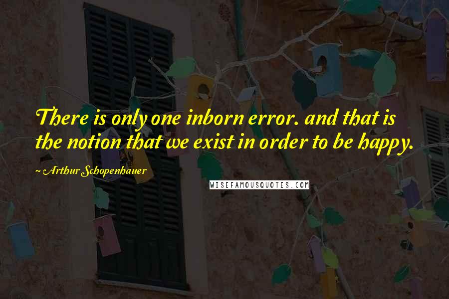 Arthur Schopenhauer Quotes: There is only one inborn error. and that is the notion that we exist in order to be happy.
