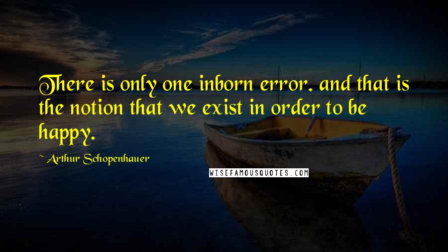 Arthur Schopenhauer Quotes: There is only one inborn error. and that is the notion that we exist in order to be happy.