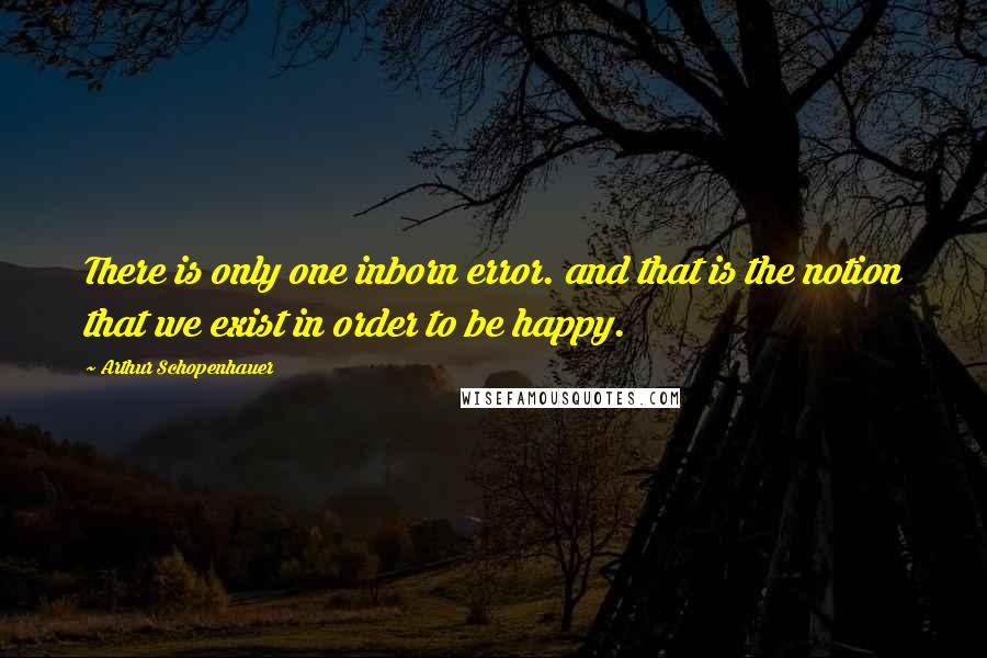 Arthur Schopenhauer Quotes: There is only one inborn error. and that is the notion that we exist in order to be happy.