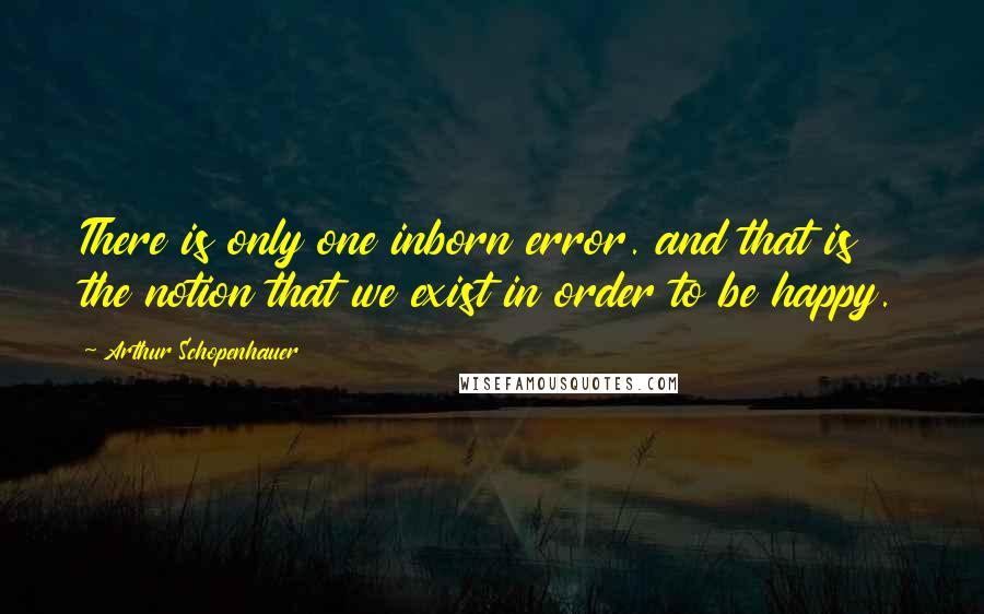 Arthur Schopenhauer Quotes: There is only one inborn error. and that is the notion that we exist in order to be happy.