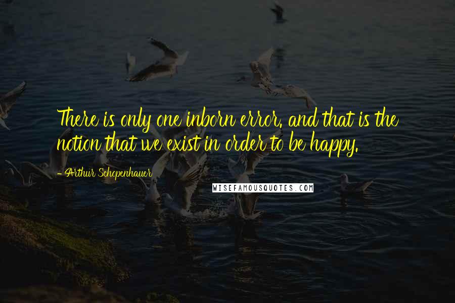 Arthur Schopenhauer Quotes: There is only one inborn error. and that is the notion that we exist in order to be happy.