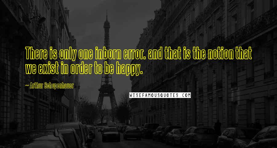 Arthur Schopenhauer Quotes: There is only one inborn error. and that is the notion that we exist in order to be happy.