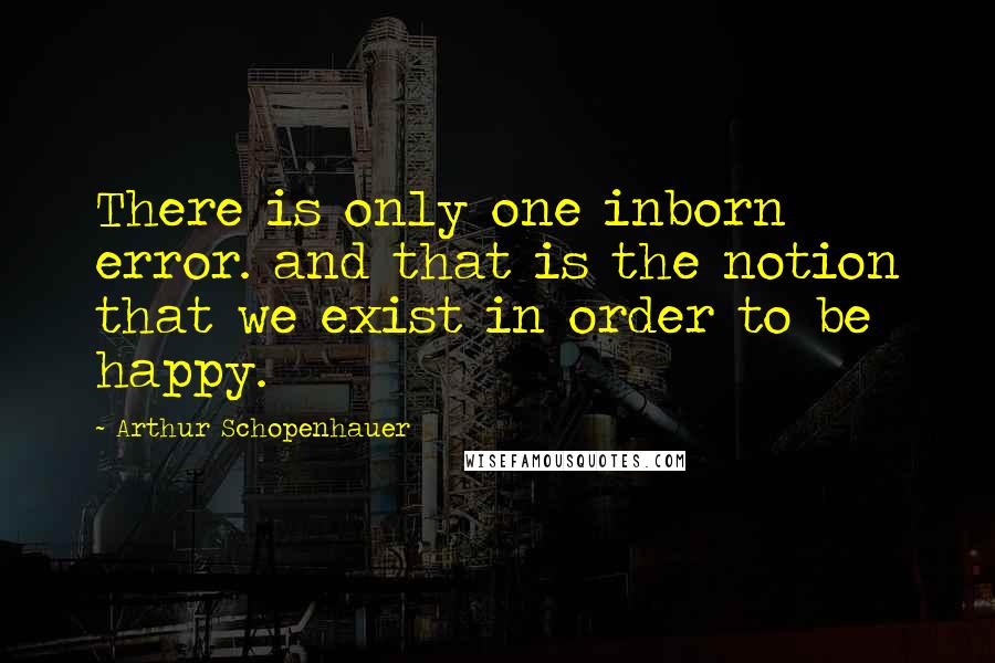 Arthur Schopenhauer Quotes: There is only one inborn error. and that is the notion that we exist in order to be happy.