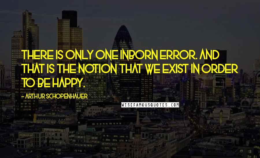 Arthur Schopenhauer Quotes: There is only one inborn error. and that is the notion that we exist in order to be happy.