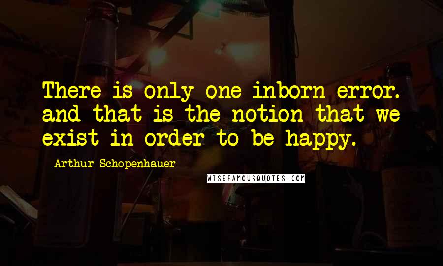 Arthur Schopenhauer Quotes: There is only one inborn error. and that is the notion that we exist in order to be happy.