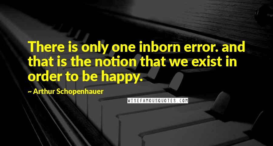 Arthur Schopenhauer Quotes: There is only one inborn error. and that is the notion that we exist in order to be happy.