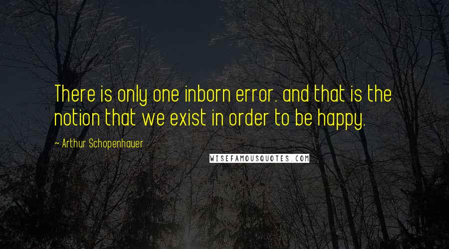 Arthur Schopenhauer Quotes: There is only one inborn error. and that is the notion that we exist in order to be happy.