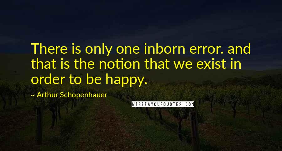 Arthur Schopenhauer Quotes: There is only one inborn error. and that is the notion that we exist in order to be happy.