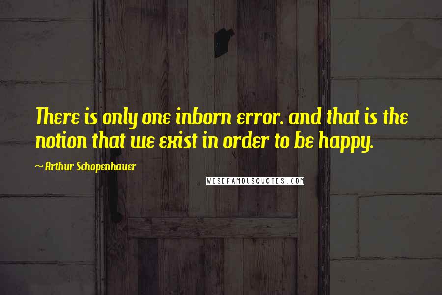 Arthur Schopenhauer Quotes: There is only one inborn error. and that is the notion that we exist in order to be happy.